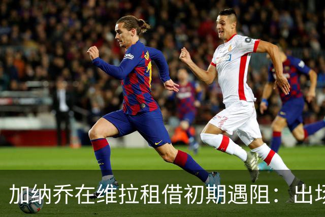 加纳乔在维拉租借初期遇阻：出场时间寥寥，能否逆袭？